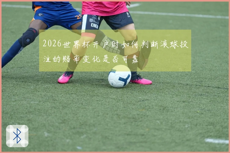 2026世界杯开户时如何判断滚球投注的赔率变化是否可靠